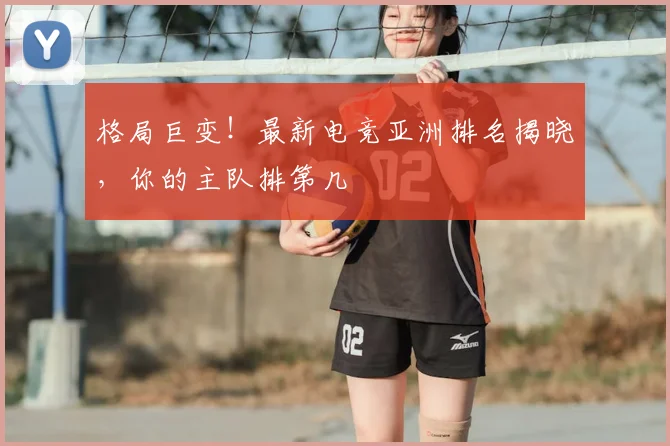 格局巨变!最新电竞亚洲排名揭晓,你的主队排第几